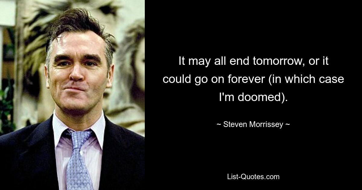 It may all end tomorrow, or it could go on forever (in which case I'm doomed). — © Steven Morrissey