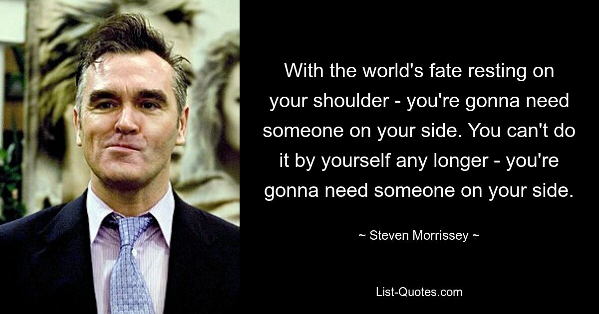 With the world's fate resting on your shoulder - you're gonna need someone on your side. You can't do it by yourself any longer - you're gonna need someone on your side. — © Steven Morrissey