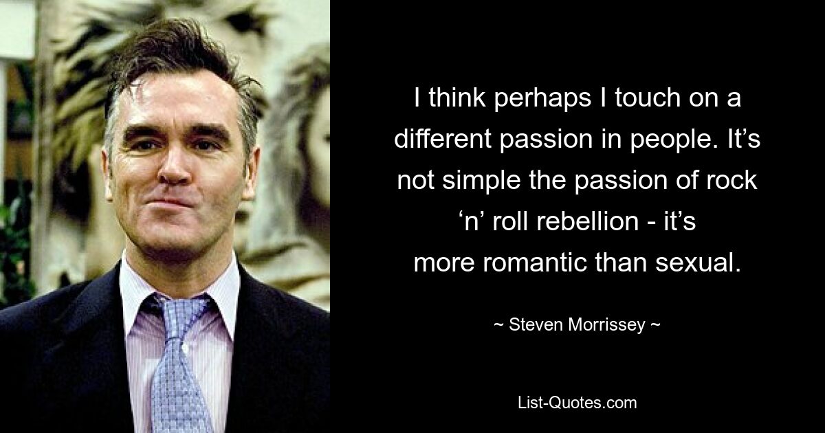 I think perhaps I touch on a different passion in people. It’s not simple the passion of rock ‘n’ roll rebellion - it’s more romantic than sexual. — © Steven Morrissey