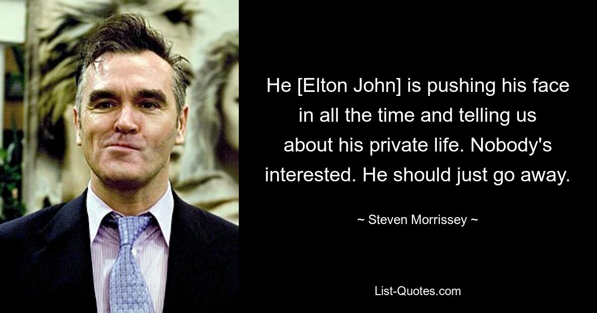 He [Elton John] is pushing his face in all the time and telling us about his private life. Nobody's interested. He should just go away. — © Steven Morrissey