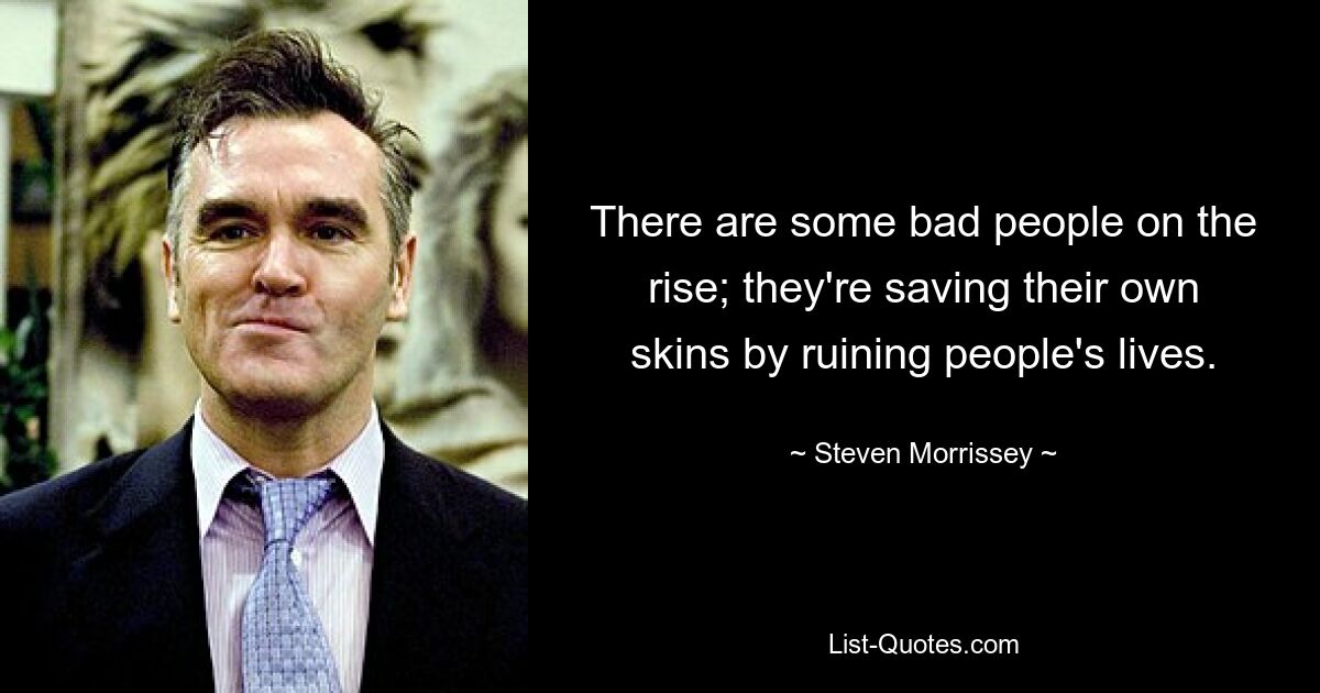 There are some bad people on the rise; they're saving their own skins by ruining people's lives. — © Steven Morrissey