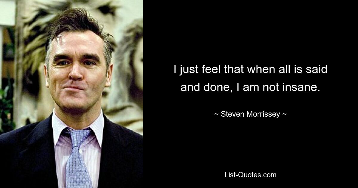 I just feel that when all is said and done, I am not insane. — © Steven Morrissey