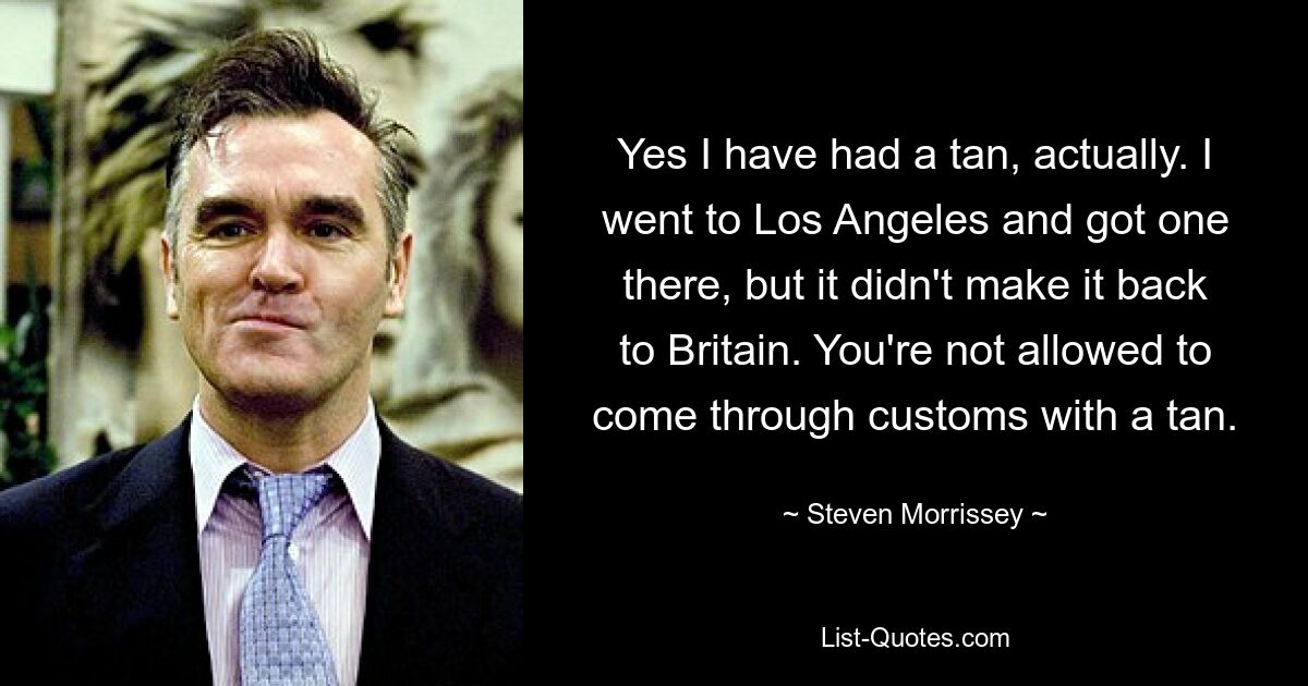 Yes I have had a tan, actually. I went to Los Angeles and got one there, but it didn't make it back to Britain. You're not allowed to come through customs with a tan. — © Steven Morrissey