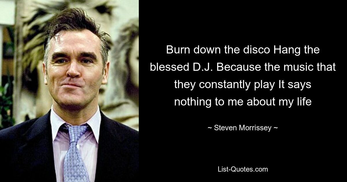 Burn down the disco Hang the blessed D.J. Because the music that they constantly play It says nothing to me about my life — © Steven Morrissey