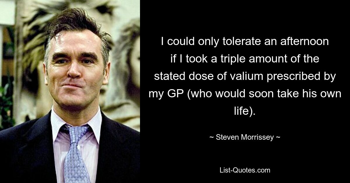 I could only tolerate an afternoon if I took a triple amount of the stated dose of valium prescribed by my GP (who would soon take his own life). — © Steven Morrissey