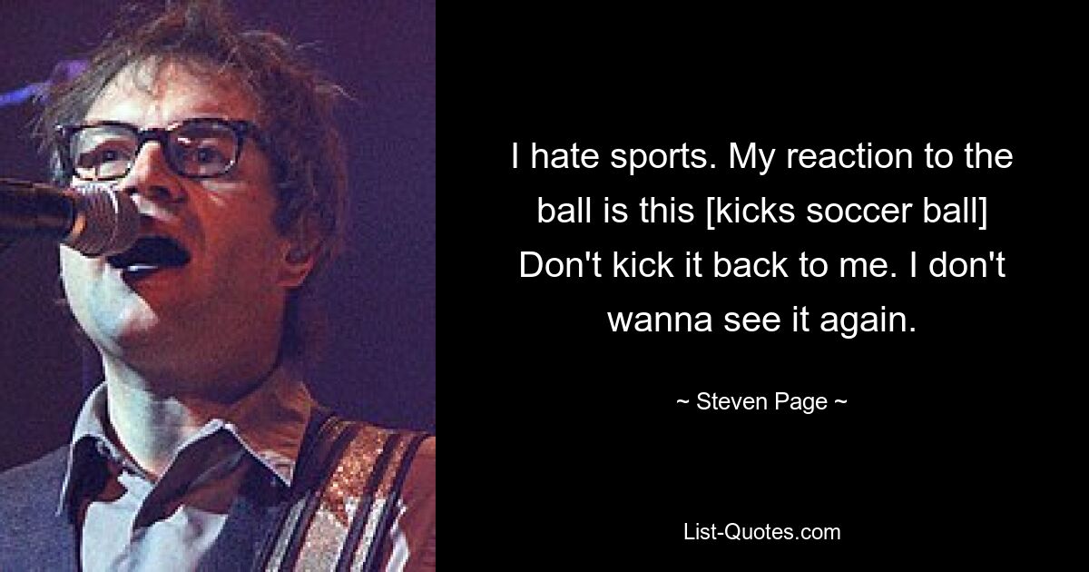 I hate sports. My reaction to the ball is this [kicks soccer ball] Don't kick it back to me. I don't wanna see it again. — © Steven Page