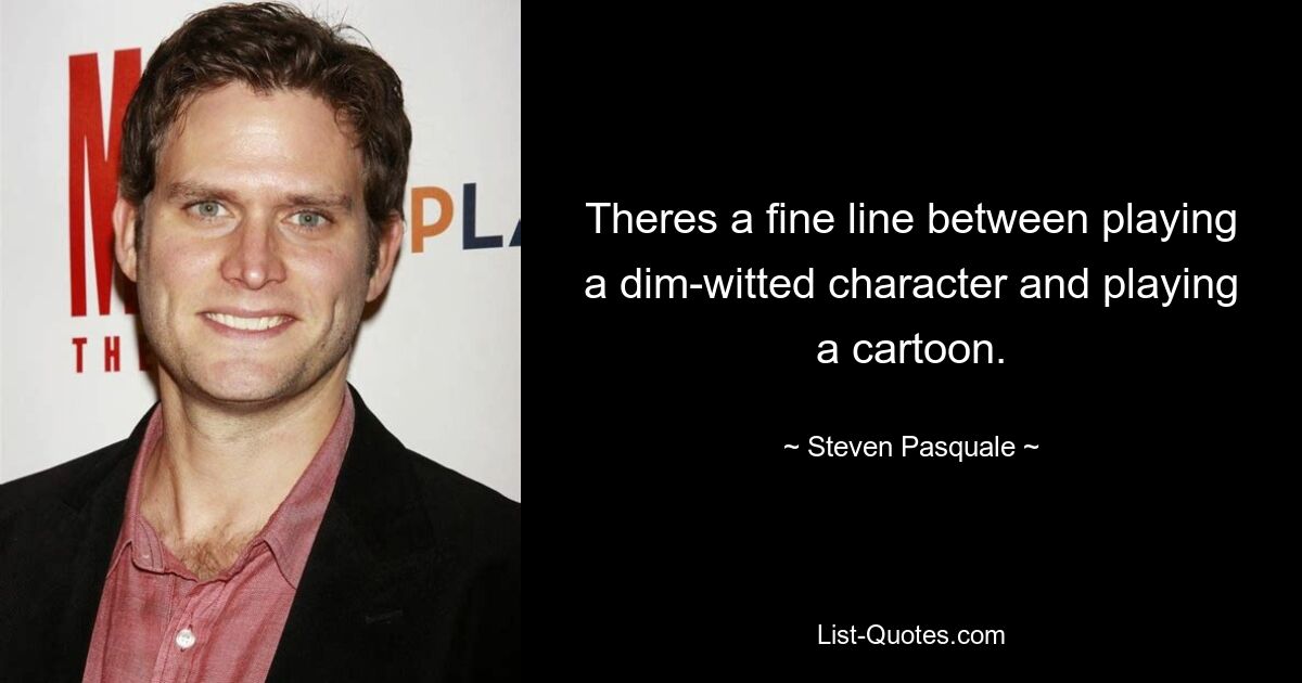 Theres a fine line between playing a dim-witted character and playing a cartoon. — © Steven Pasquale