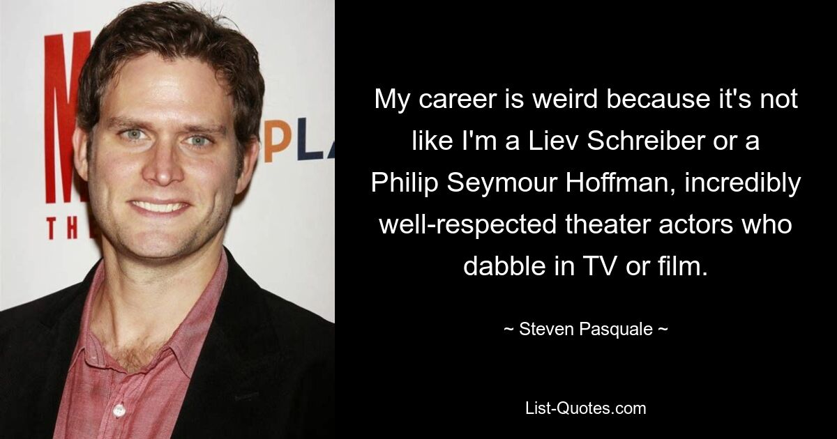 My career is weird because it's not like I'm a Liev Schreiber or a Philip Seymour Hoffman, incredibly well-respected theater actors who dabble in TV or film. — © Steven Pasquale