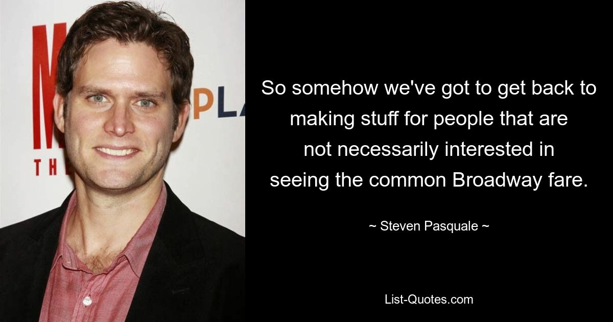 So somehow we've got to get back to making stuff for people that are not necessarily interested in seeing the common Broadway fare. — © Steven Pasquale