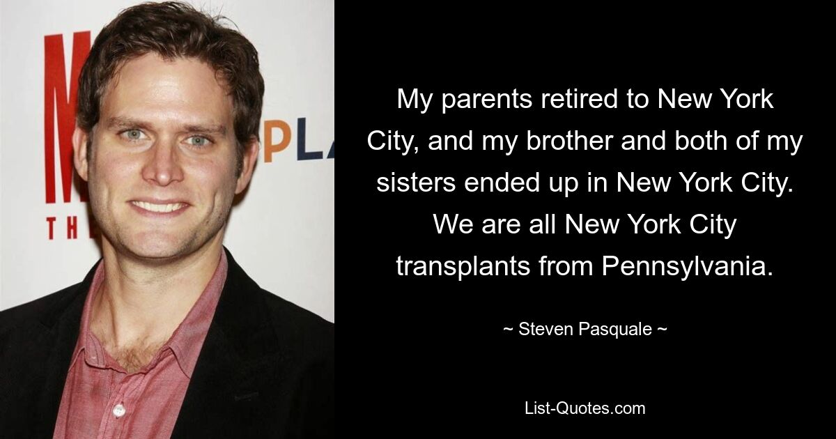 My parents retired to New York City, and my brother and both of my sisters ended up in New York City. We are all New York City transplants from Pennsylvania. — © Steven Pasquale