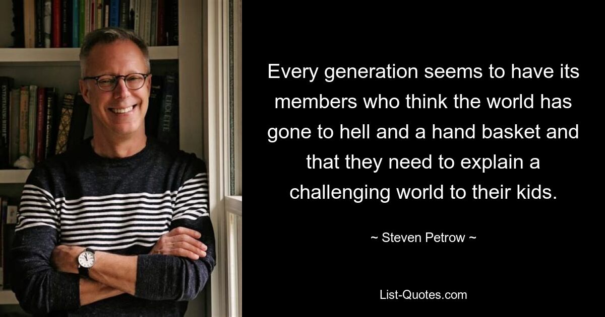 Every generation seems to have its members who think the world has gone to hell and a hand basket and that they need to explain a challenging world to their kids. — © Steven Petrow