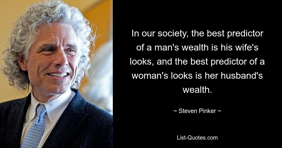 In our society, the best predictor of a man's wealth is his wife's looks, and the best predictor of a woman's looks is her husband's wealth. — © Steven Pinker