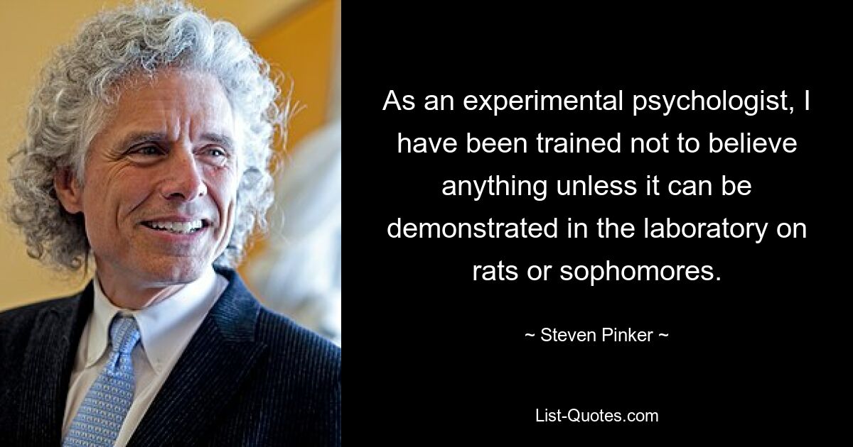 As an experimental psychologist, I have been trained not to believe anything unless it can be demonstrated in the laboratory on rats or sophomores. — © Steven Pinker