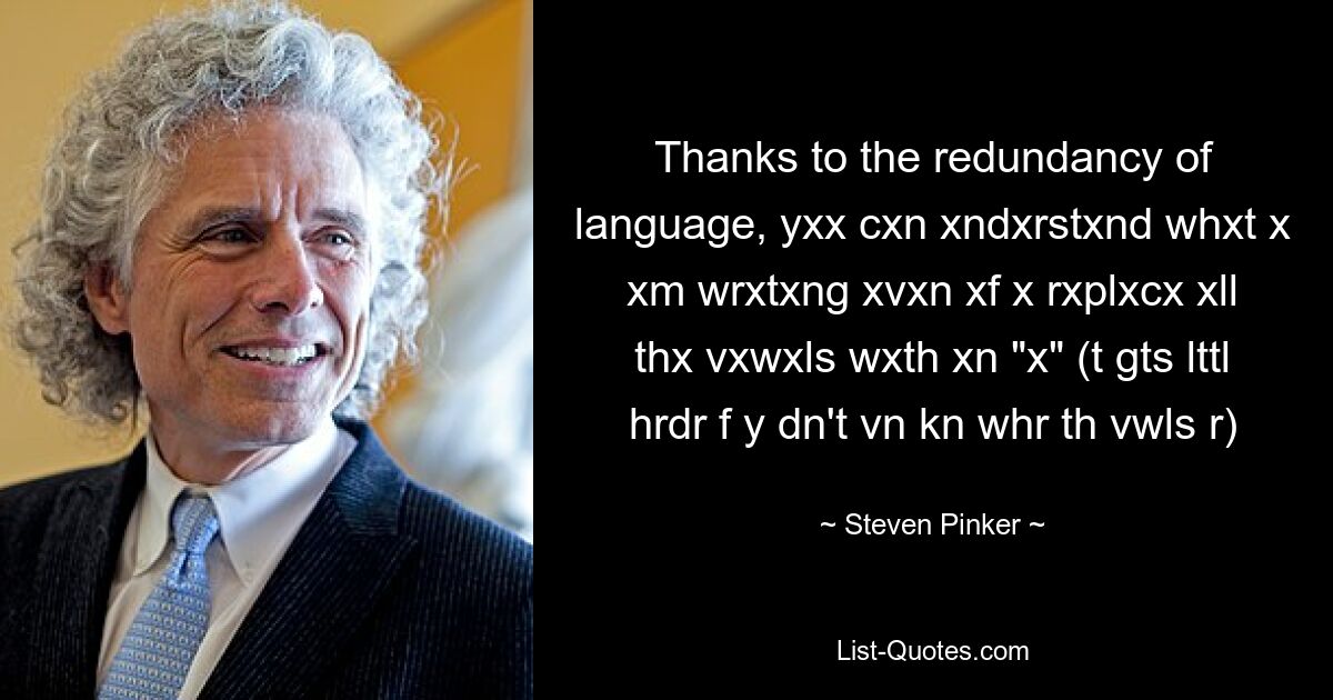 Thanks to the redundancy of language, yxx cxn xndxrstxnd whxt x xm wrxtxng xvxn xf x rxplxcx xll thx vxwxls wxth xn "x" (t gts lttl hrdr f y dn't vn kn whr th vwls r) — © Steven Pinker