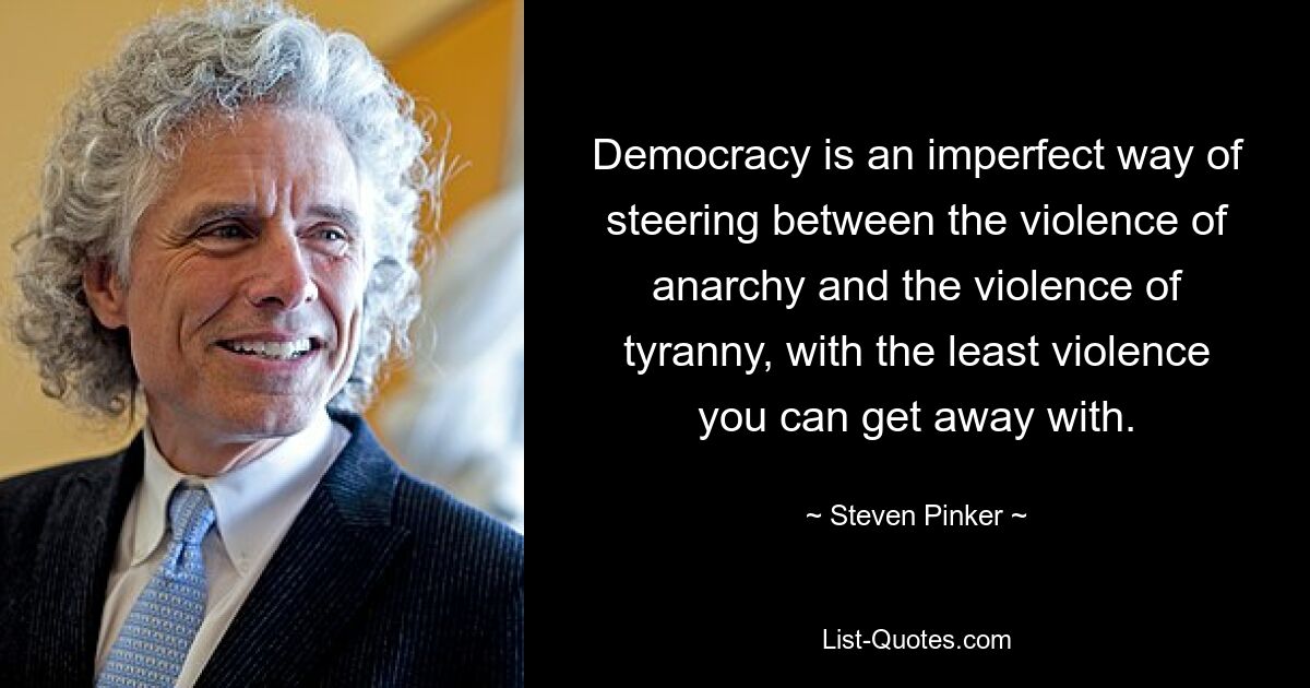 Democracy is an imperfect way of steering between the violence of anarchy and the violence of tyranny, with the least violence you can get away with. — © Steven Pinker