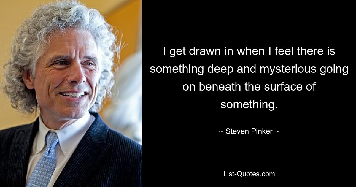 I get drawn in when I feel there is something deep and mysterious going on beneath the surface of something. — © Steven Pinker