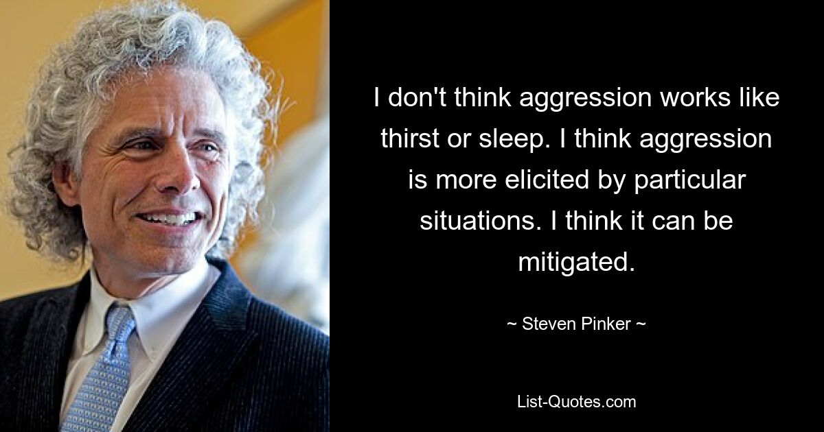 I don't think aggression works like thirst or sleep. I think aggression is more elicited by particular situations. I think it can be mitigated. — © Steven Pinker