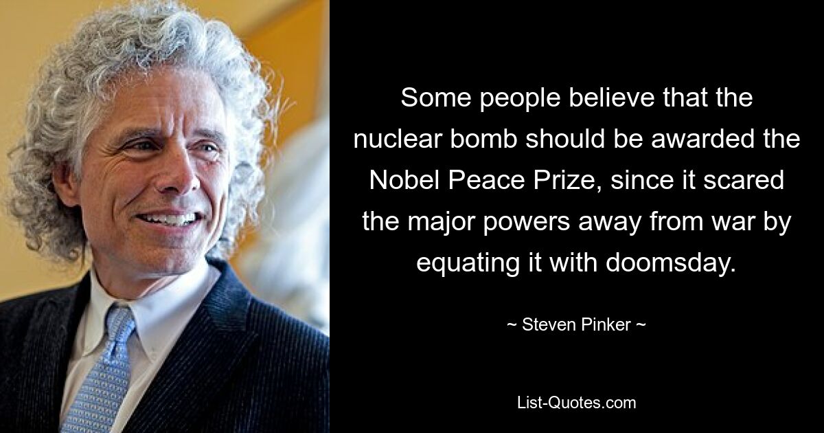 Some people believe that the nuclear bomb should be awarded the Nobel Peace Prize, since it scared the major powers away from war by equating it with doomsday. — © Steven Pinker