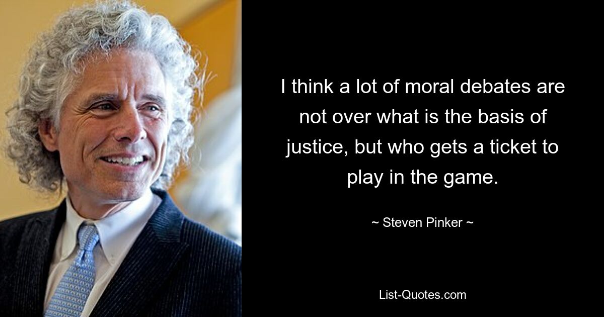 I think a lot of moral debates are not over what is the basis of justice, but who gets a ticket to play in the game. — © Steven Pinker