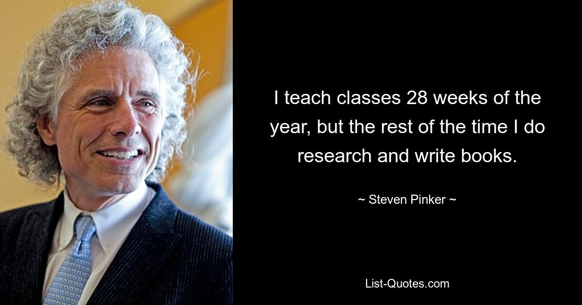 I teach classes 28 weeks of the year, but the rest of the time I do research and write books. — © Steven Pinker