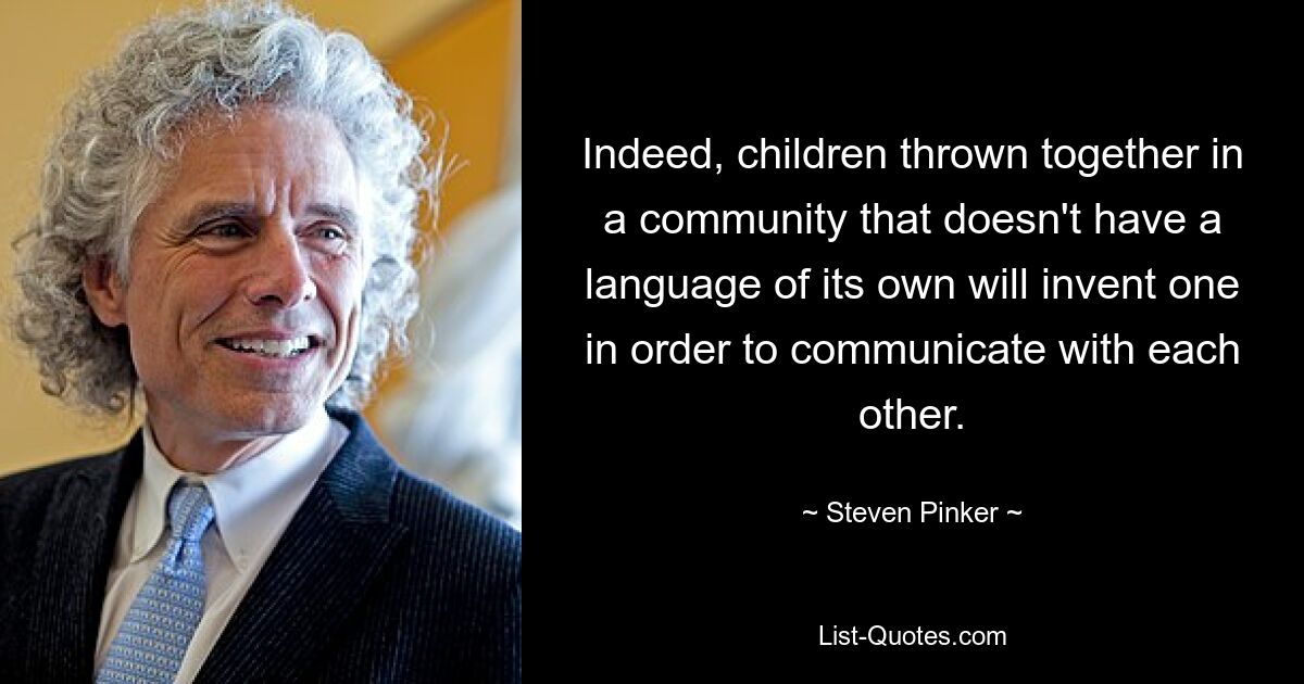 Indeed, children thrown together in a community that doesn't have a language of its own will invent one in order to communicate with each other. — © Steven Pinker