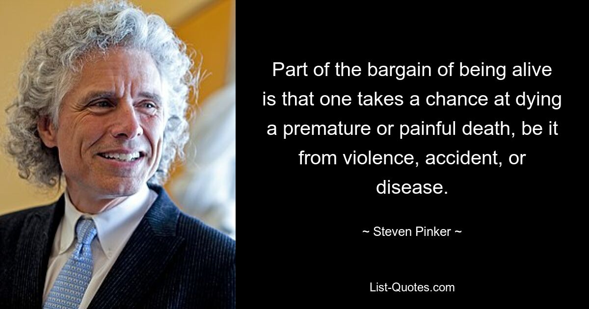 Part of the bargain of being alive is that one takes a chance at dying a premature or painful death, be it from violence, accident, or disease. — © Steven Pinker