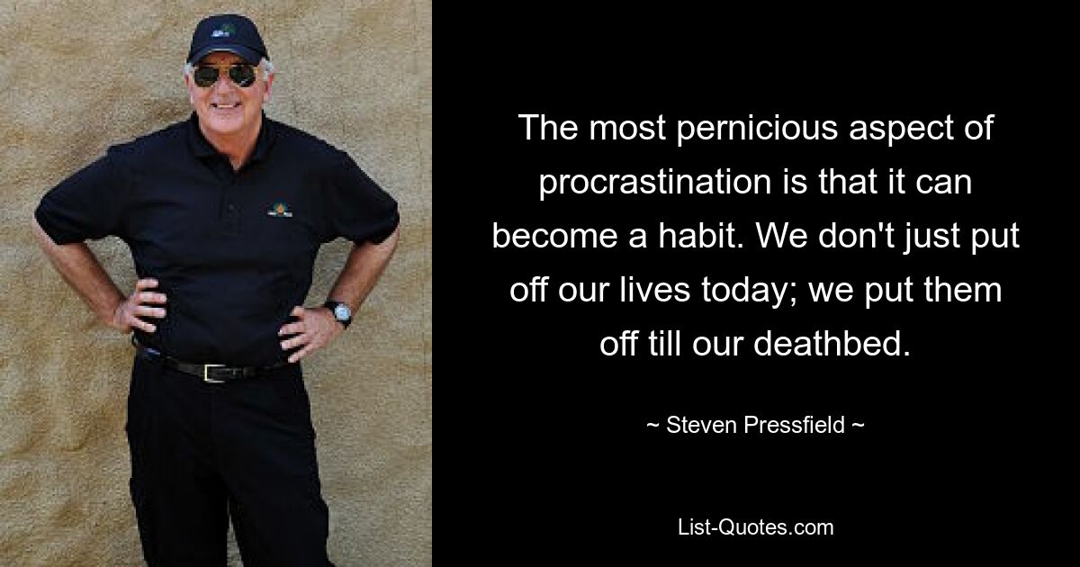 The most pernicious aspect of procrastination is that it can become a habit. We don't just put off our lives today; we put them off till our deathbed. — © Steven Pressfield