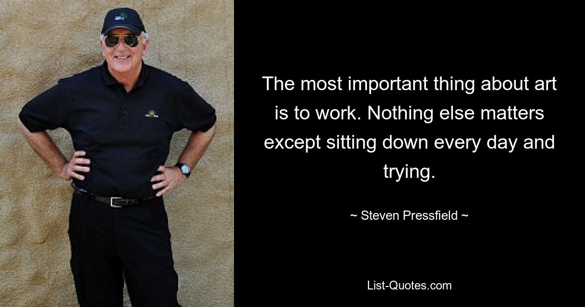 The most important thing about art is to work. Nothing else matters except sitting down every day and trying. — © Steven Pressfield