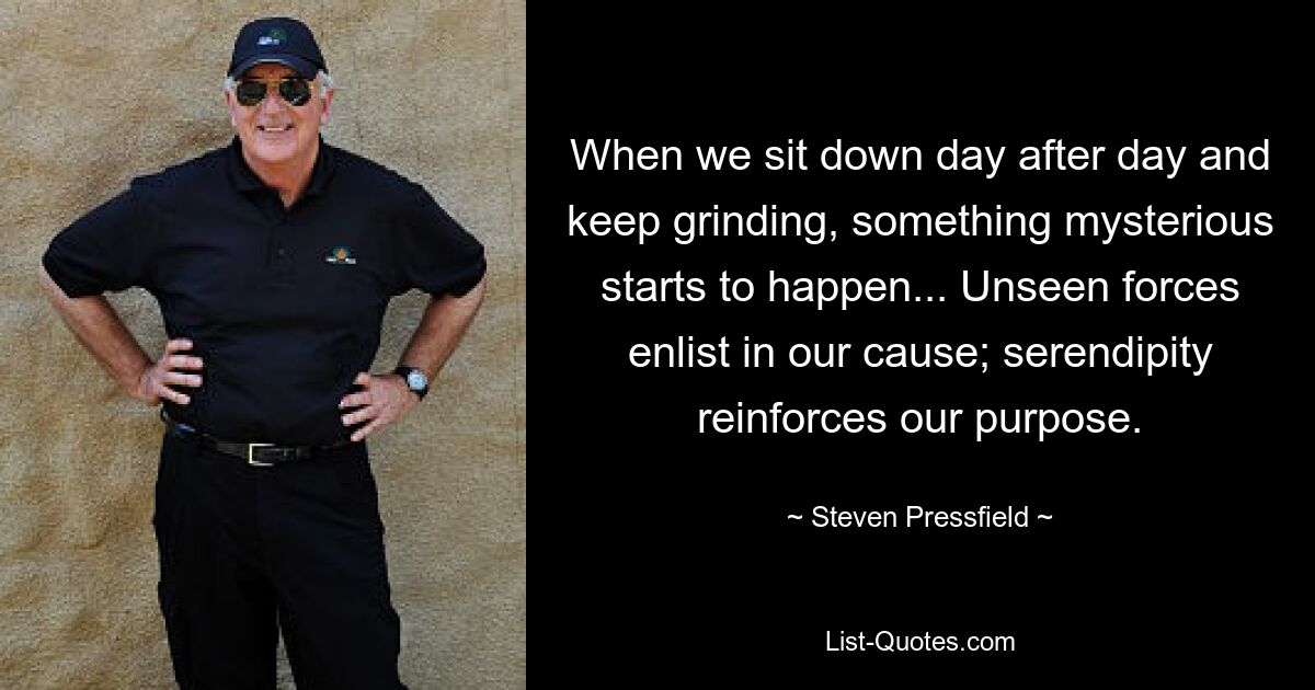 When we sit down day after day and keep grinding, something mysterious starts to happen... Unseen forces enlist in our cause; serendipity reinforces our purpose. — © Steven Pressfield