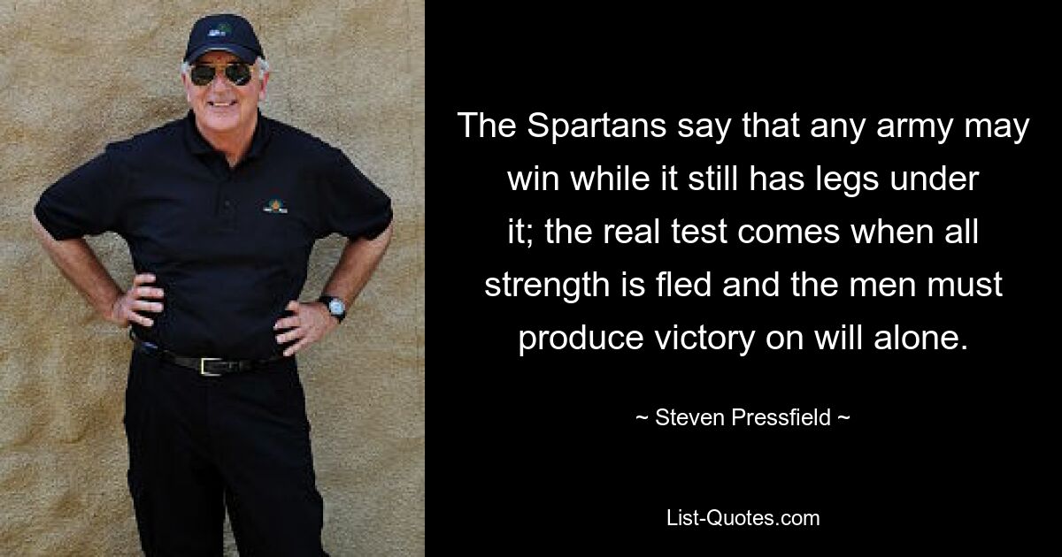 The Spartans say that any army may win while it still has legs under it; the real test comes when all strength is fled and the men must produce victory on will alone. — © Steven Pressfield