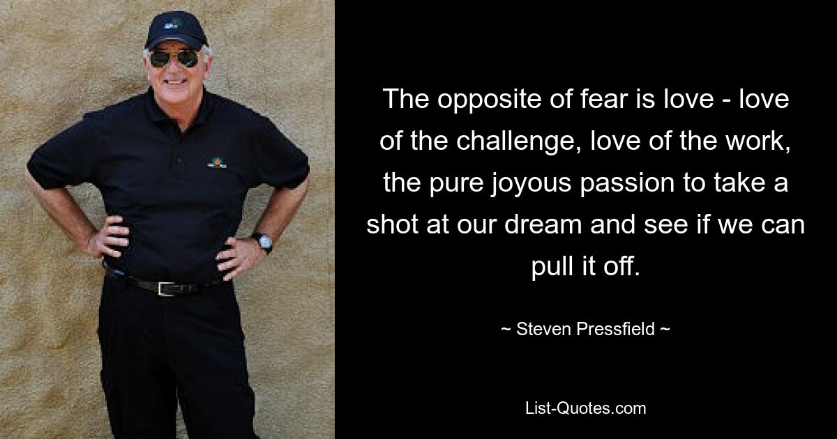 The opposite of fear is love - love of the challenge, love of the work, the pure joyous passion to take a shot at our dream and see if we can pull it off. — © Steven Pressfield