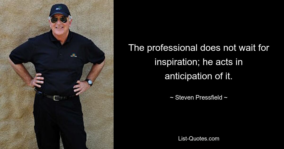 The professional does not wait for inspiration; he acts in anticipation of it. — © Steven Pressfield