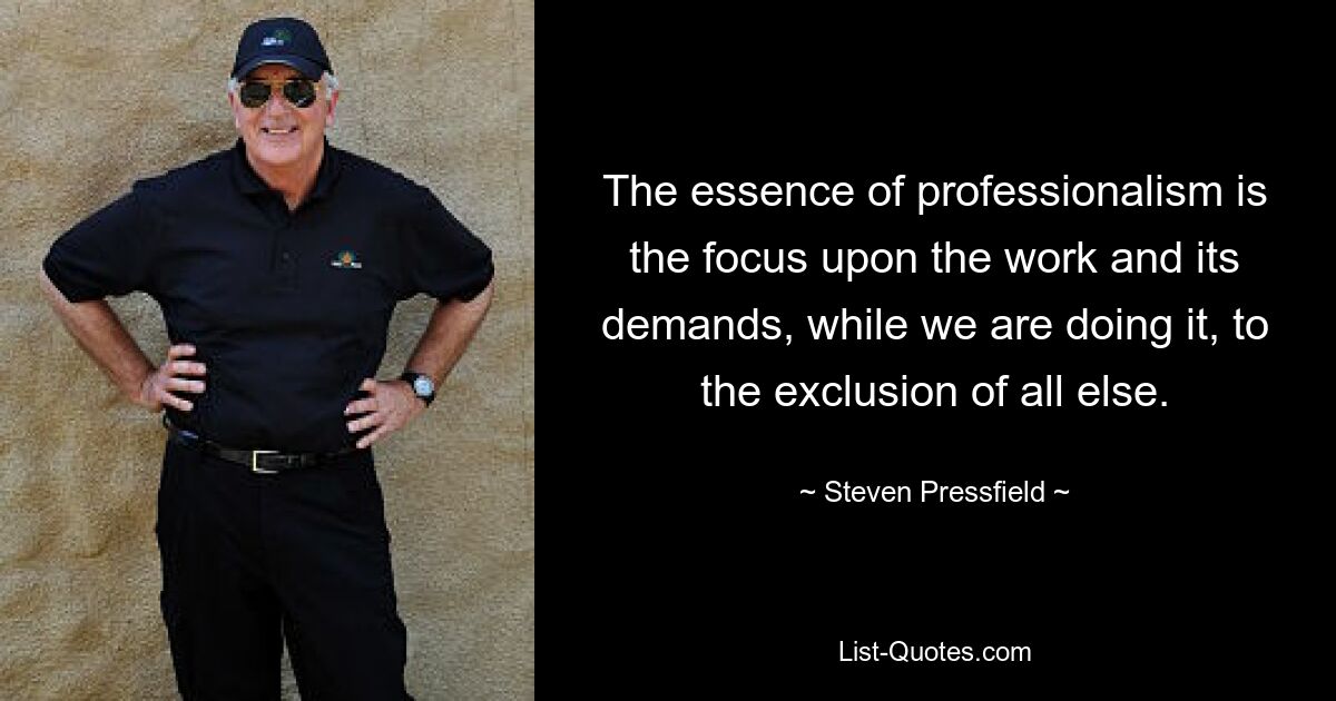 The essence of professionalism is the focus upon the work and its demands, while we are doing it, to the exclusion of all else. — © Steven Pressfield