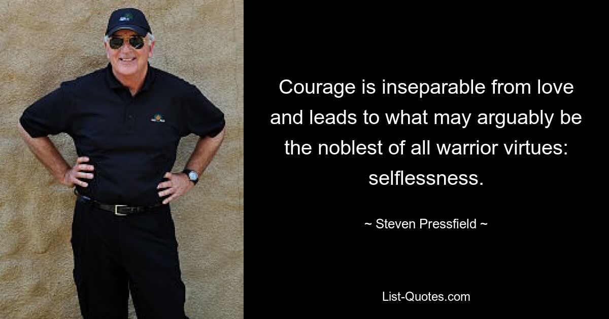 Courage is inseparable from love and leads to what may arguably be the noblest of all warrior virtues: selflessness. — © Steven Pressfield