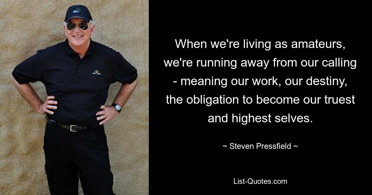 When we're living as amateurs, we're running away from our calling - meaning our work, our destiny, the obligation to become our truest and highest selves. — © Steven Pressfield