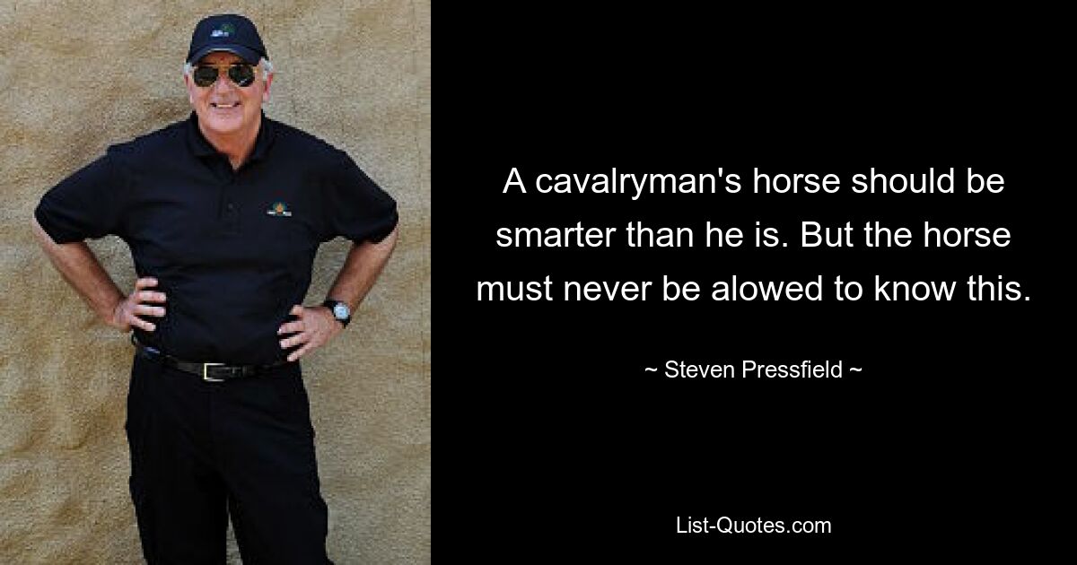 A cavalryman's horse should be smarter than he is. But the horse must never be alowed to know this. — © Steven Pressfield