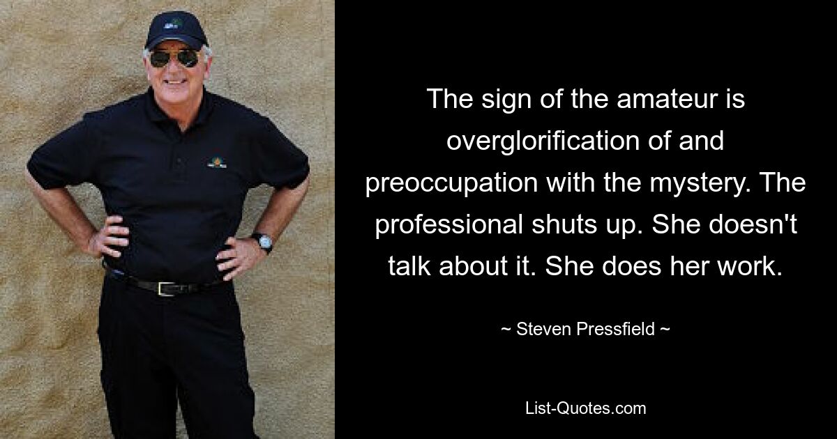 The sign of the amateur is overglorification of and preoccupation with the mystery. The professional shuts up. She doesn't talk about it. She does her work. — © Steven Pressfield