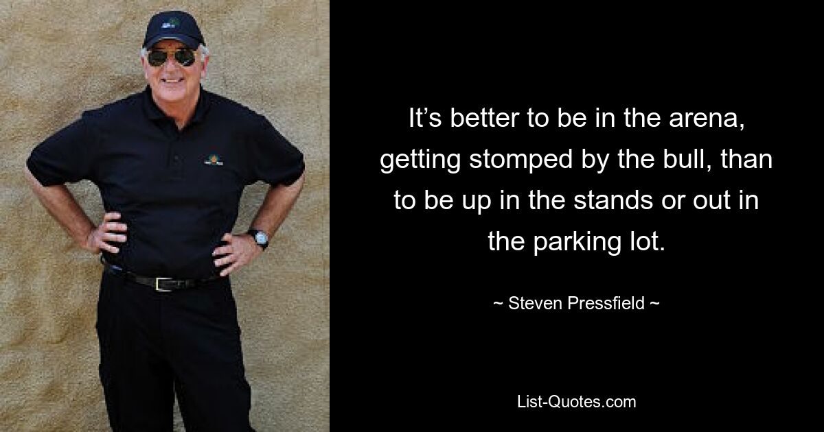 It’s better to be in the arena, getting stomped by the bull, than to be up in the stands or out in the parking lot. — © Steven Pressfield