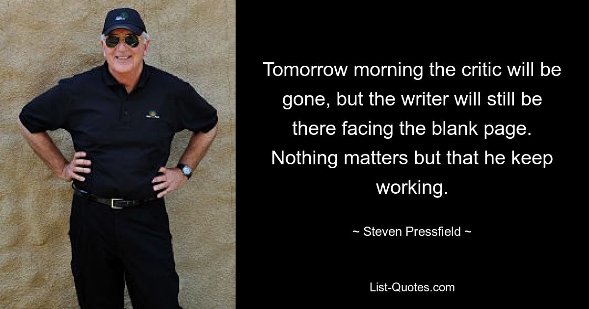 Tomorrow morning the critic will be gone, but the writer will still be there facing the blank page. Nothing matters but that he keep working. — © Steven Pressfield