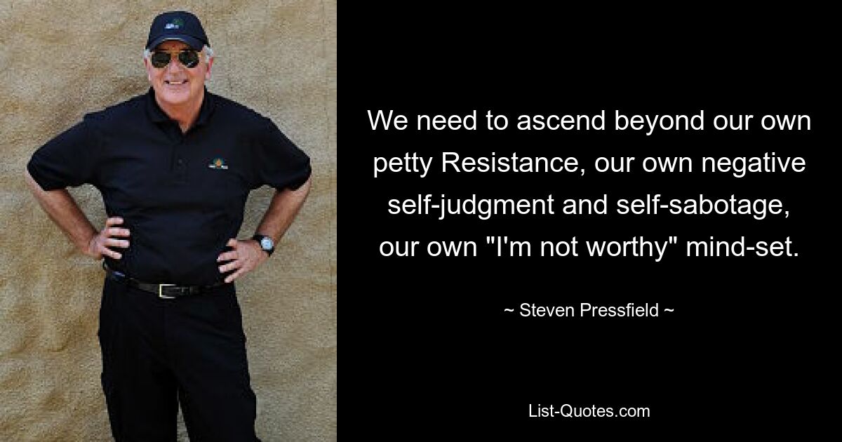 We need to ascend beyond our own petty Resistance, our own negative self-judgment and self-sabotage, our own "I'm not worthy" mind-set. — © Steven Pressfield