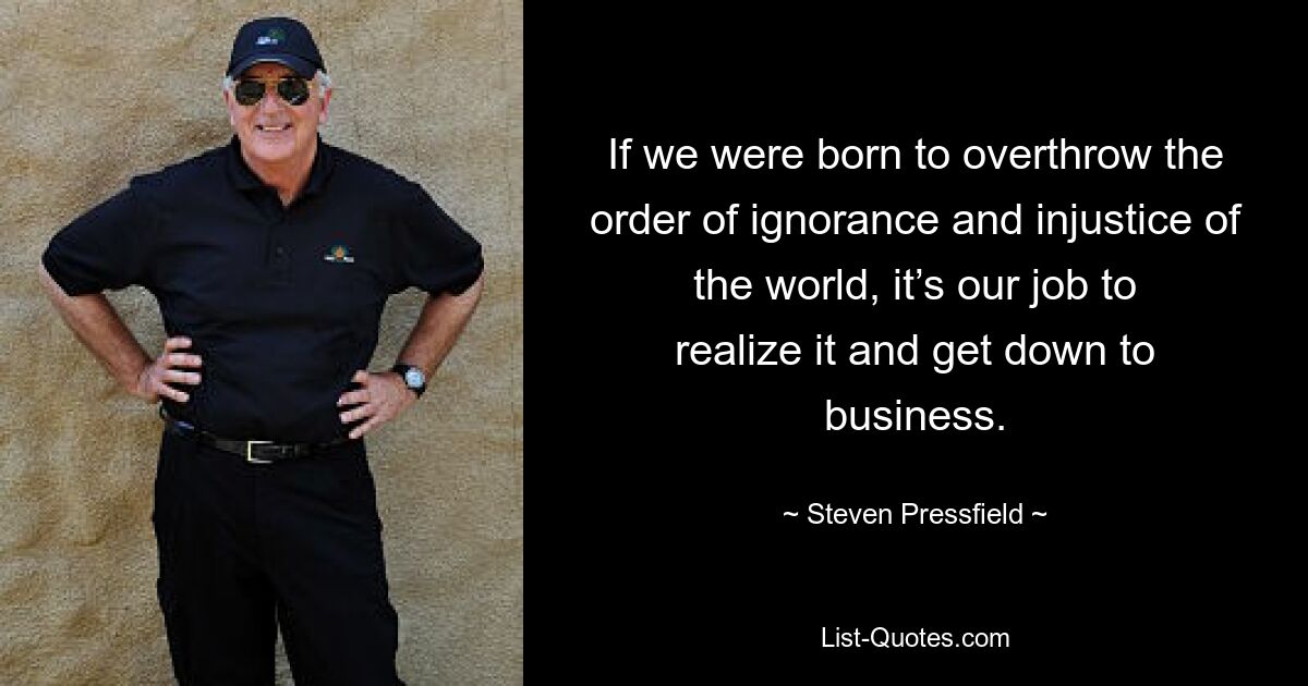 If we were born to overthrow the order of ignorance and injustice of the world, it’s our job to realize it and get down to business. — © Steven Pressfield