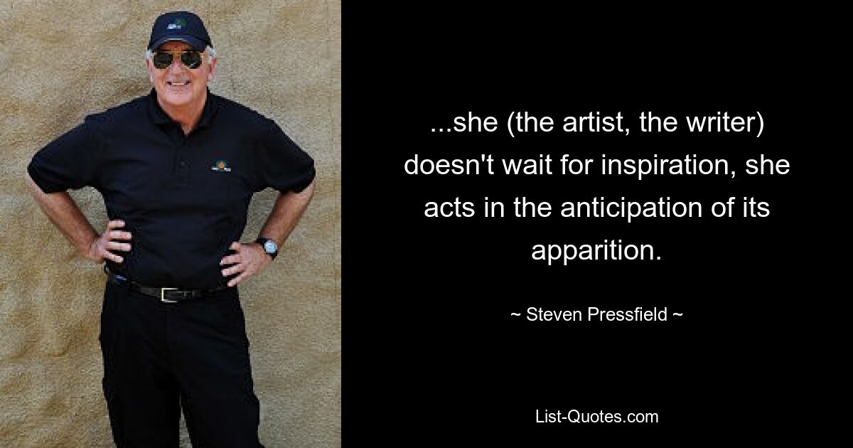 ...she (the artist, the writer) doesn't wait for inspiration, she acts in the anticipation of its apparition. — © Steven Pressfield