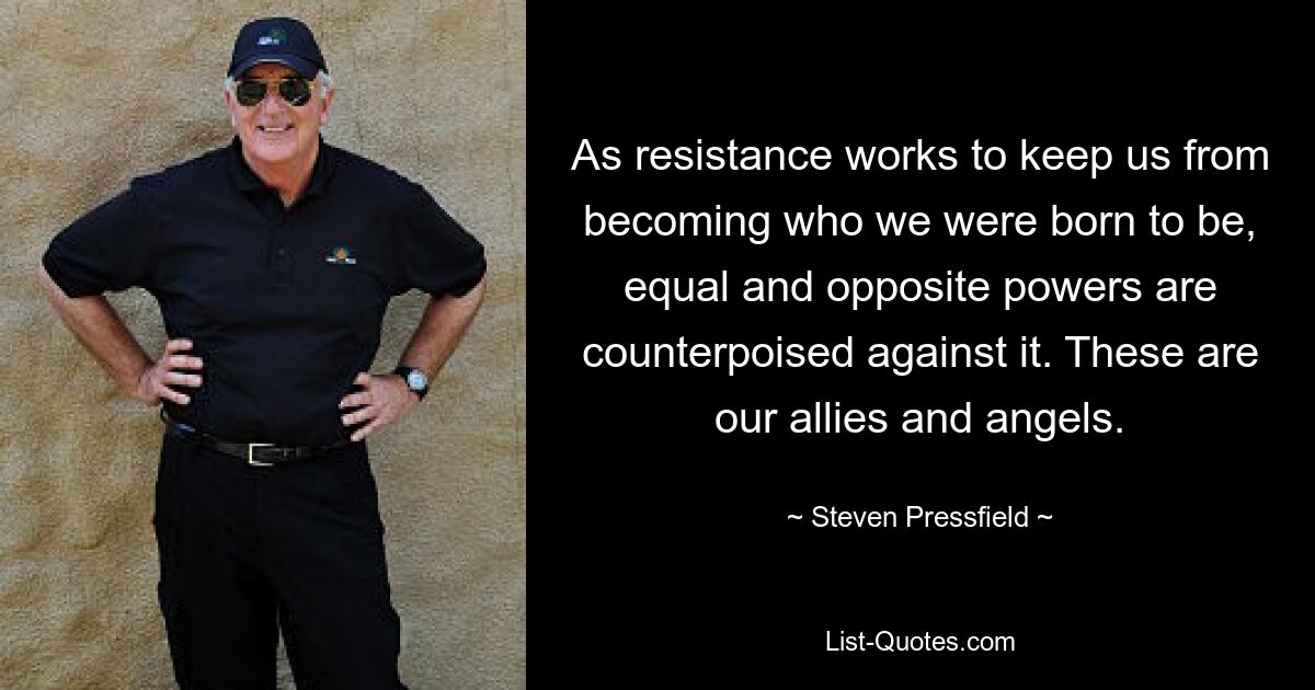 As resistance works to keep us from becoming who we were born to be, equal and opposite powers are counterpoised against it. These are our allies and angels. — © Steven Pressfield