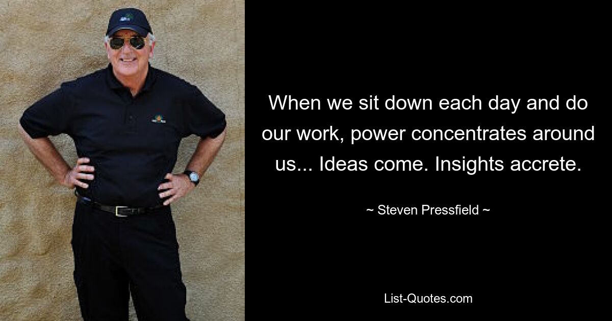 When we sit down each day and do our work, power concentrates around us... Ideas come. Insights accrete. — © Steven Pressfield