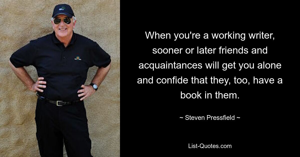 When you're a working writer, sooner or later friends and acquaintances will get you alone and confide that they, too, have a book in them. — © Steven Pressfield