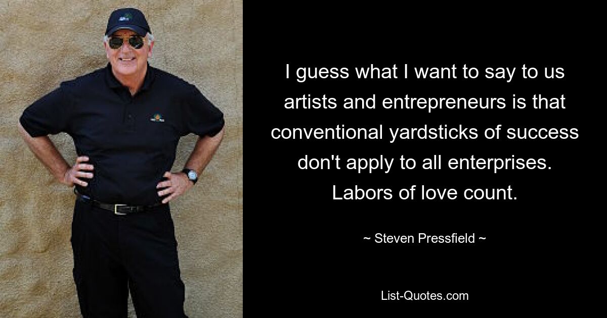 I guess what I want to say to us artists and entrepreneurs is that conventional yardsticks of success don't apply to all enterprises. Labors of love count. — © Steven Pressfield