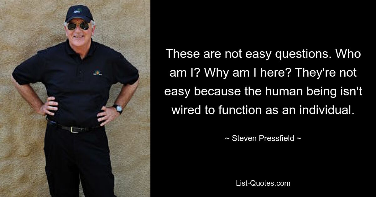 These are not easy questions. Who am I? Why am I here? They're not easy because the human being isn't wired to function as an individual. — © Steven Pressfield