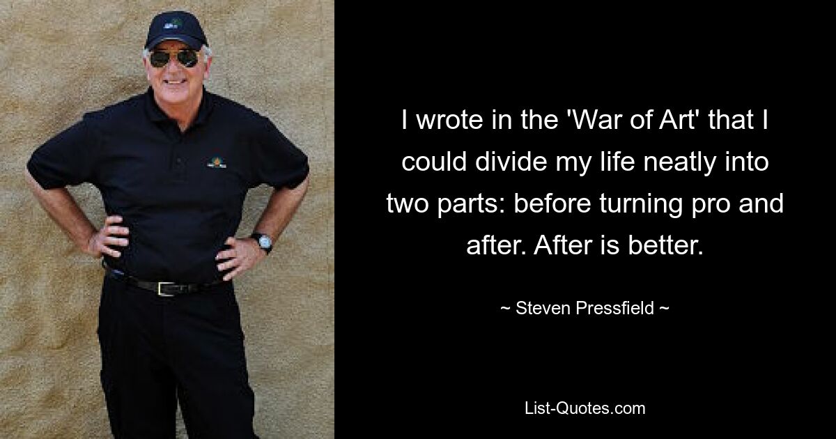 I wrote in the 'War of Art' that I could divide my life neatly into two parts: before turning pro and after. After is better. — © Steven Pressfield