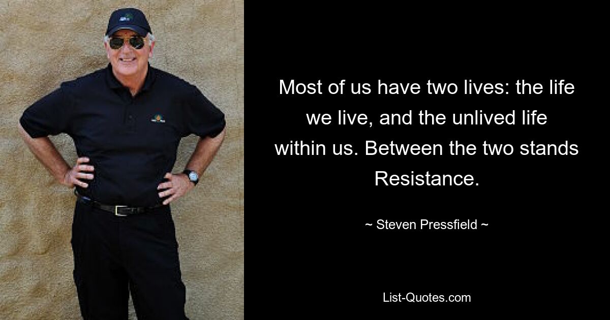 Most of us have two lives: the life we live, and the unlived life within us. Between the two stands Resistance. — © Steven Pressfield