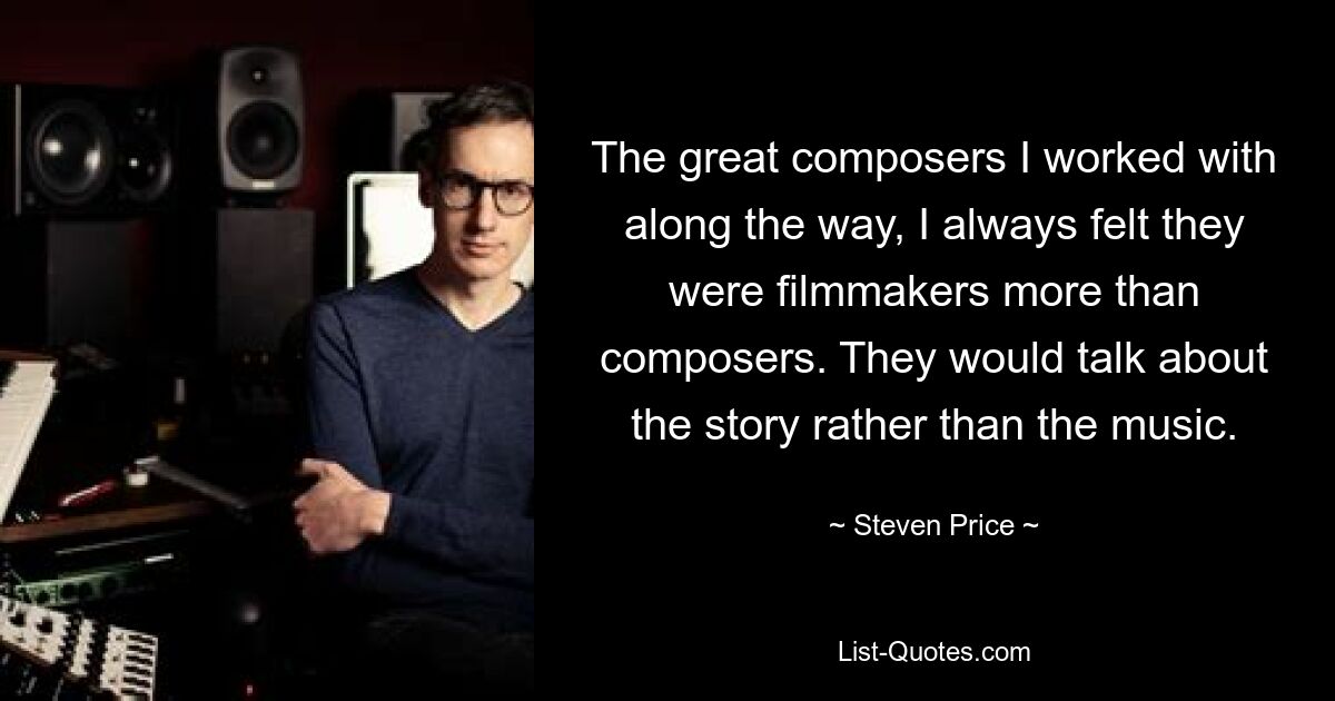 The great composers I worked with along the way, I always felt they were filmmakers more than composers. They would talk about the story rather than the music. — © Steven Price